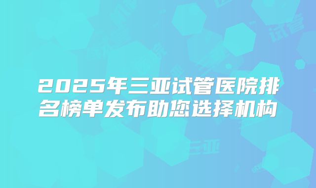 2025年三亚试管医院排名榜单发布助您选择机构