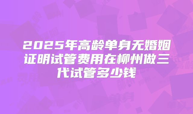 2025年高龄单身无婚姻证明试管费用在柳州做三代试管多少钱