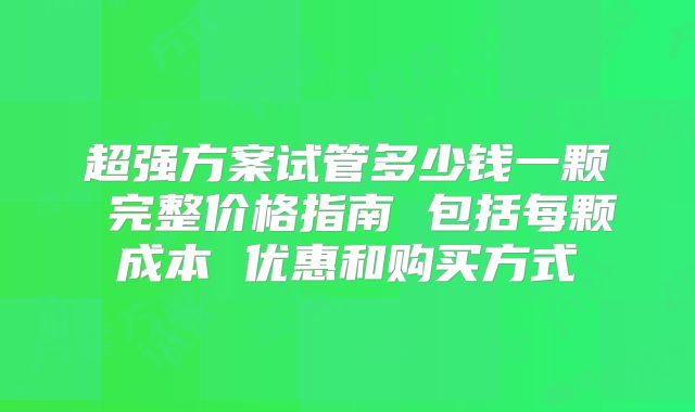 超强方案试管多少钱一颗 完整价格指南 包括每颗成本 优惠和购买方式