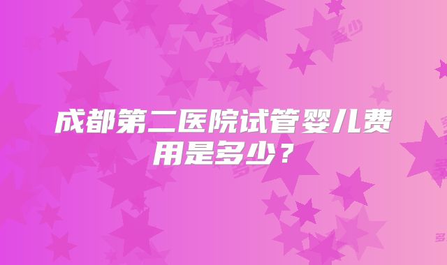 成都第二医院试管婴儿费用是多少?