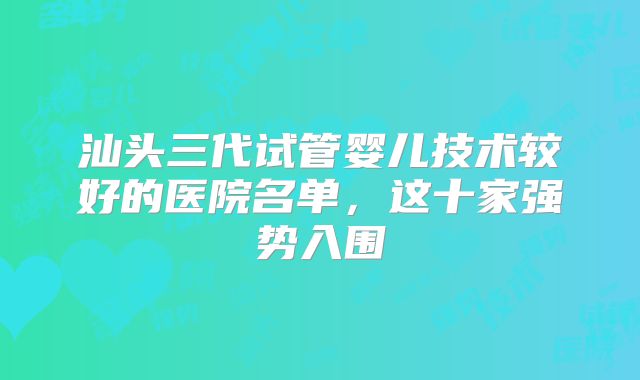 汕头三代试管婴儿技术较好的医院名单,这十家强势入围