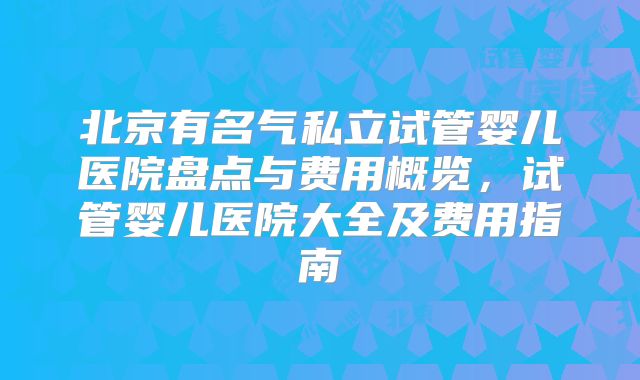 北京有名气私立试管婴儿医院盘点与费用概览，试管婴儿医院大全及费用指南