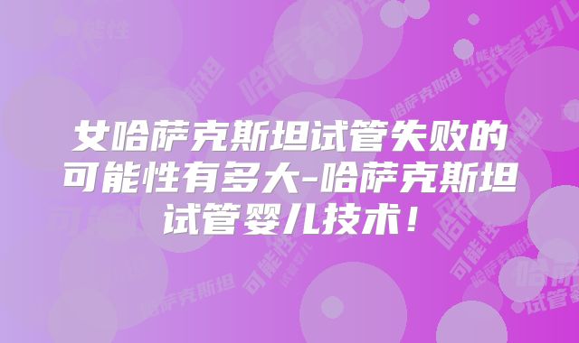 女哈萨克斯坦试管失败的可能性有多大-哈萨克斯坦试管婴儿技术！