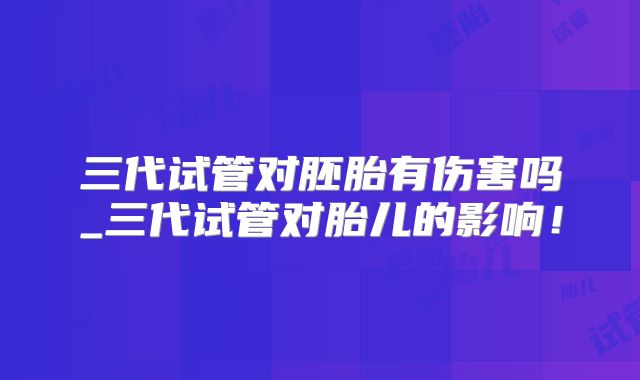 三代试管对胚胎有伤害吗_三代试管对胎儿的影响!