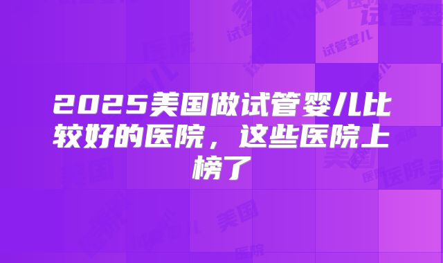 2025美国做试管婴儿比较好的医院，这些医院上榜了