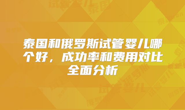 泰国和俄罗斯试管婴儿哪个好，成功率和费用对比全面分析