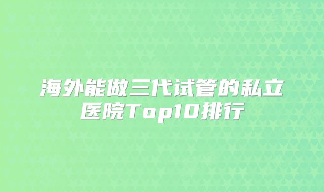 海外能做三代试管的私立医院Top10排行