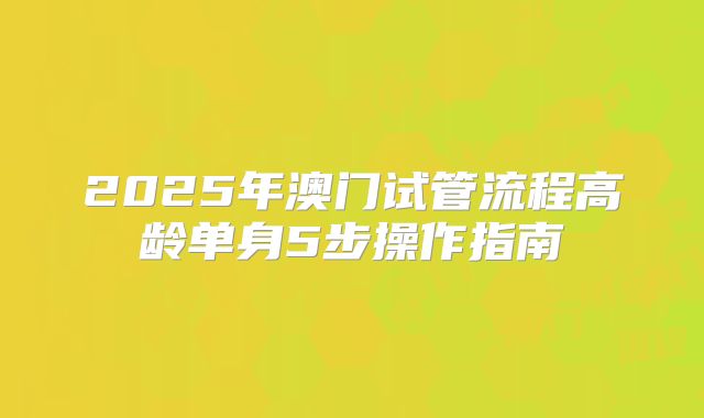 2025年澳门试管流程高龄单身5步操作指南