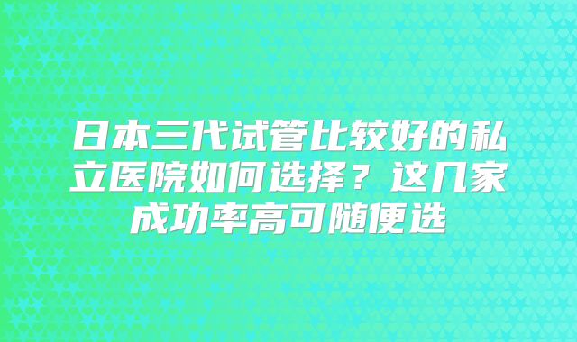 日本三代试管比较好的私立医院如何选择?这几家成功率高可随便选