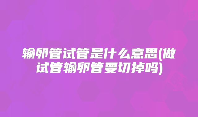 输卵管试管是什么意思(做试管输卵管要切掉吗)