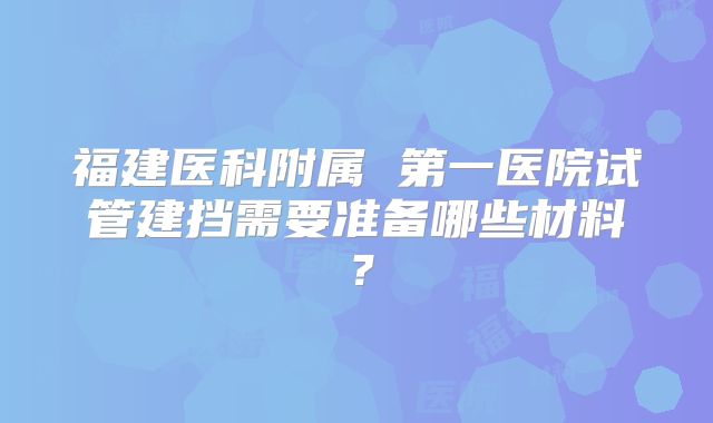 福建医科附属 第一医院试管建挡需要准备哪些材料?