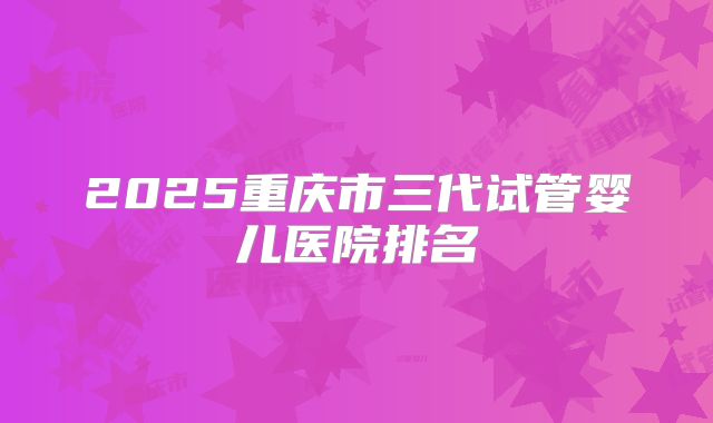2025重庆市三代试管婴儿医院排名