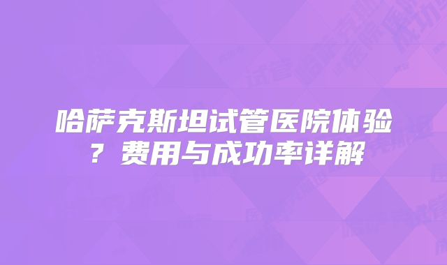 哈萨克斯坦试管医院体验?费用与成功率详解
