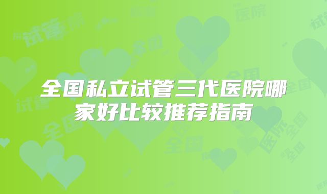 全国私立试管三代医院哪家好比较推荐指南