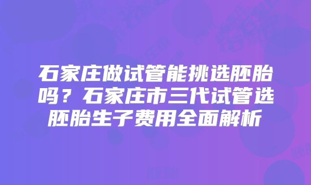 石家庄做试管能挑选胚胎吗?石家庄市三代试管选胚胎生子费用全面解析