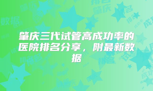 肇庆三代试管高成功率的医院排名分享,附最新数据