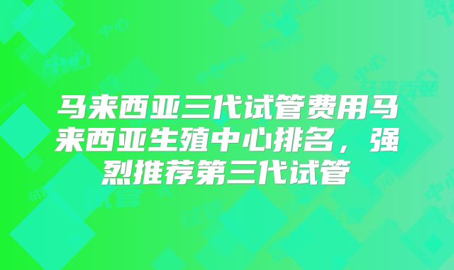 马来西亚三代试管费用马来西亚生殖中心排名,强烈推荐第三代试管