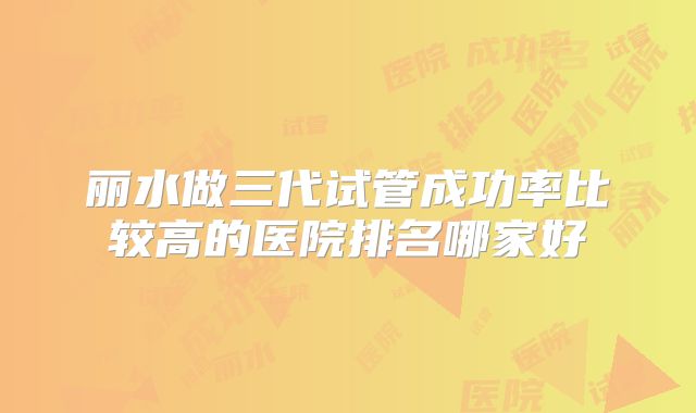 丽水做三代试管成功率比较高的医院排名哪家好