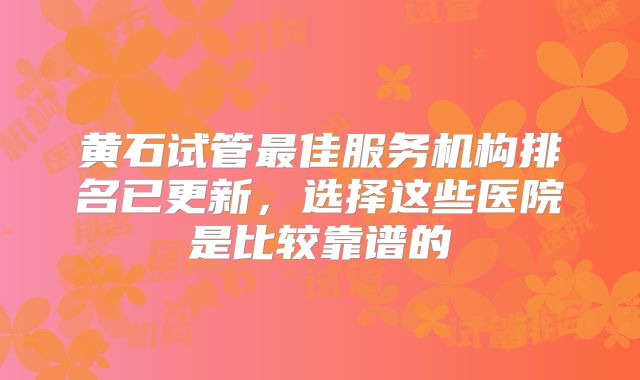 黄石试管最佳服务机构排名已更新，选择这些医院是比较靠谱的