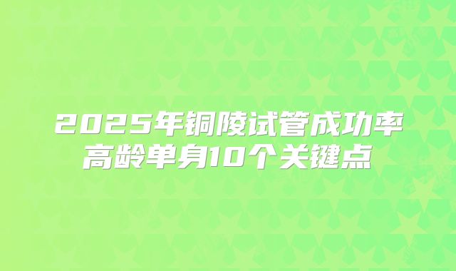 2025年铜陵试管成功率高龄单身10个关键点