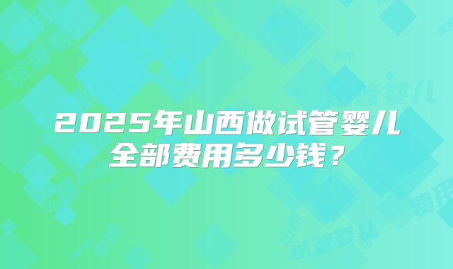 2025年山西做试管婴儿全部费用多少钱？