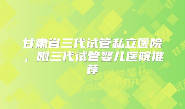 甘肃省三代试管私立医院，附三代试管婴儿医院推荐
