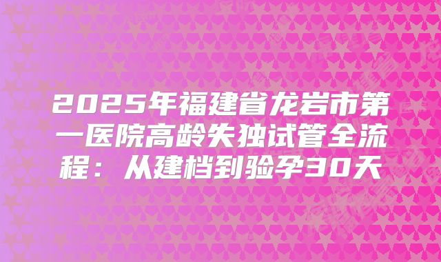 2025年福建省龙岩市第一医院高龄失独试管全流程：从建档到验孕30天