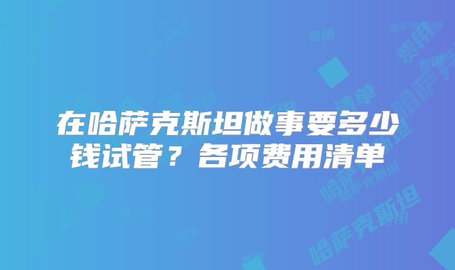 在哈萨克斯坦做事要多少钱试管？各项费用清单