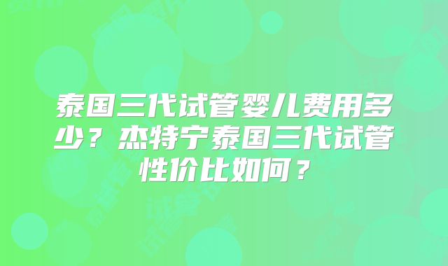 泰国三代试管婴儿费用多少？杰特宁泰国三代试管性价比如何？
