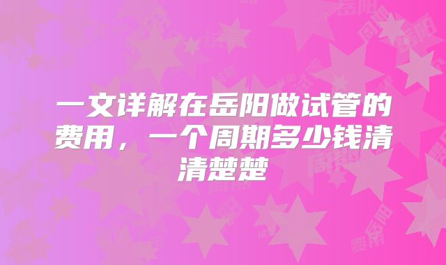 一文详解在岳阳做试管的费用,一个周期多少钱清清楚楚