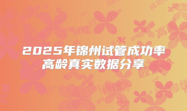 2025年锦州试管成功率高龄真实数据分享