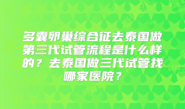 多囊卵巢综合征去泰国做第三代试管流程是什么样的?去泰国做三代试管找哪家医院?