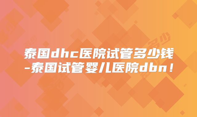 泰国dhc医院试管多少钱-泰国试管婴儿医院dbn!