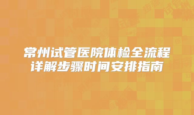 常州试管医院体检全流程详解步骤时间安排指南