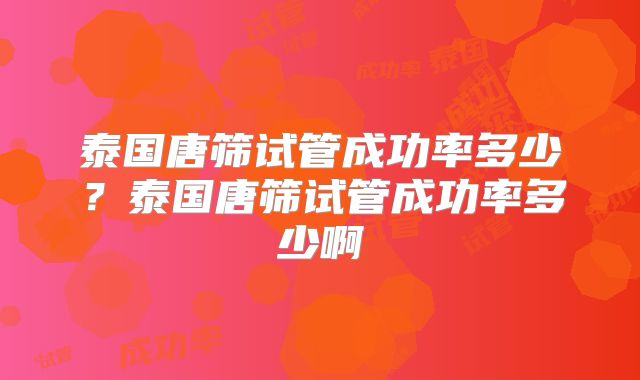 泰国唐筛试管成功率多少?泰国唐筛试管成功率多少啊