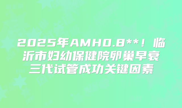 2025年AMH0.8**！临沂市妇幼保健院卵巢早衰三代试管成功关键因素