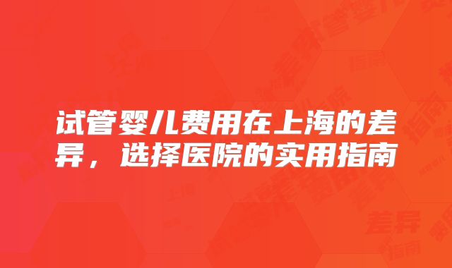 试管婴儿费用在上海的差异,选择医院的实用指南