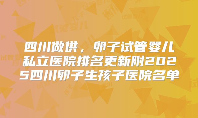 四川做供,卵子试管婴儿私立医院排名更新附2025四川卵子生孩子医院名单