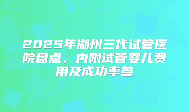 2025年湖州三代试管医院盘点,内附试管婴儿费用及成功率参