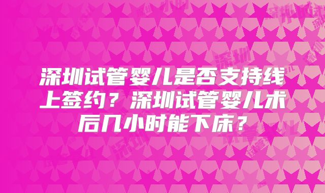深圳试管婴儿是否支持线上签约?深圳试管婴儿术后几小时能下床?
