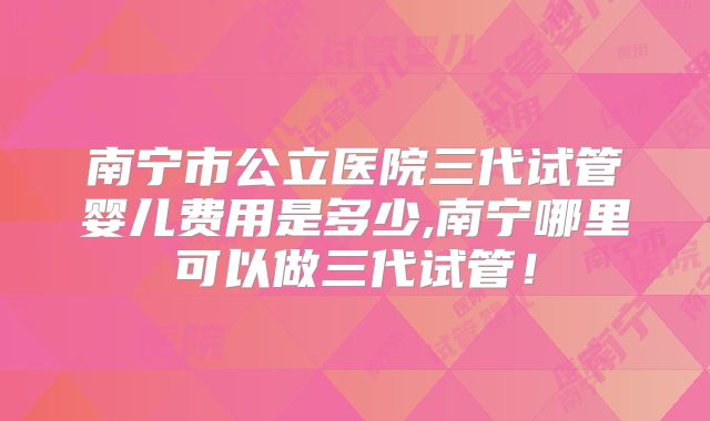 南宁市公立医院三代试管婴儿费用是多少,南宁哪里可以做三代试管!