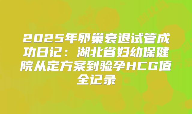 2025年卵巢衰退试管成功日记：湖北省妇幼保健院从定方案到验孕HCG值全记录