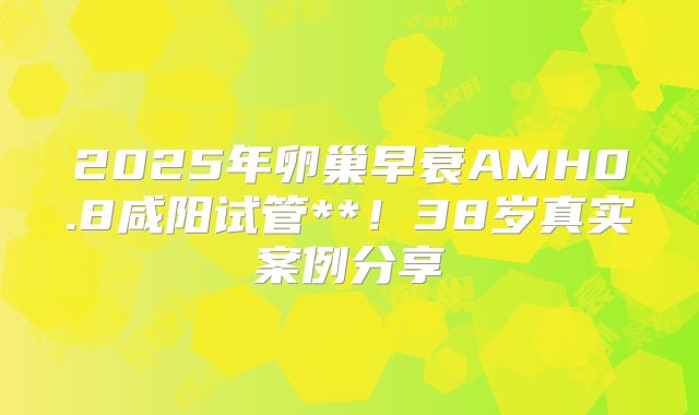 2025年卵巢早衰AMH0.8咸阳试管**!38岁真实案例分享