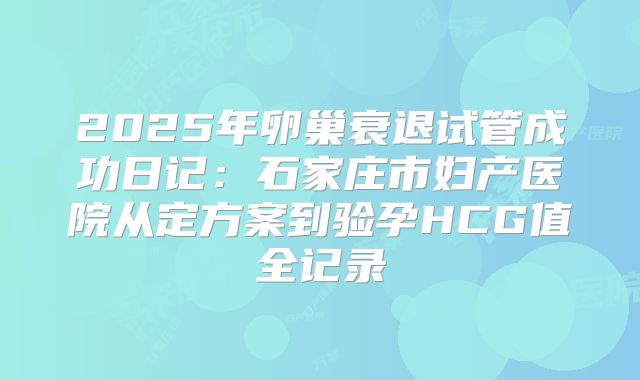 2025年卵巢衰退试管成功日记:石家庄市妇产医院从定方案到验孕HCG值全记录