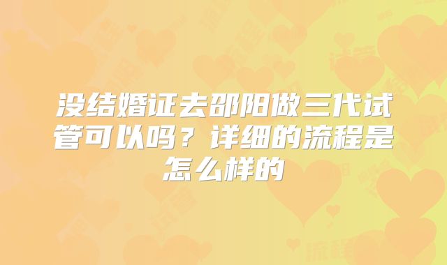 没结婚证去邵阳做三代试管可以吗?详细的流程是怎么样的