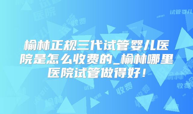 榆林正规三代试管婴儿医院是怎么收费的_榆林哪里医院试管做得好！