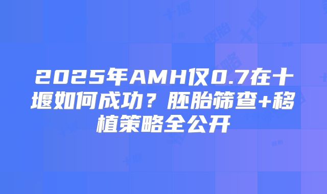 2025年AMH仅0.7在十堰如何成功?胚胎筛查+移植策略全公开