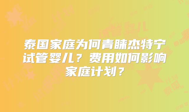 泰国家庭为何青睐杰特宁试管婴儿?费用如何影响家庭计划?