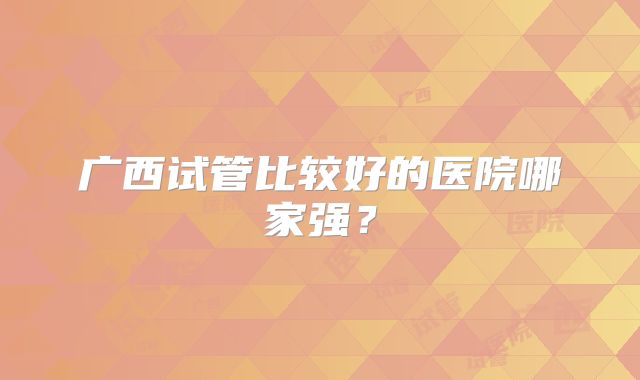 广西试管比较好的医院哪家强?