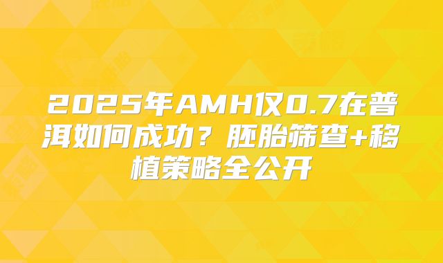 2025年AMH仅0.7在普洱如何成功？胚胎筛查+移植策略全公开